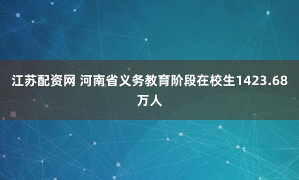江苏配资网 河南省义务教育阶段在校生1423.68万人