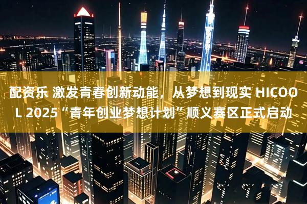 配资乐 激发青春创新动能，从梦想到现实 HICOOL 2025“青年创业梦想计划”顺义赛区正式启动