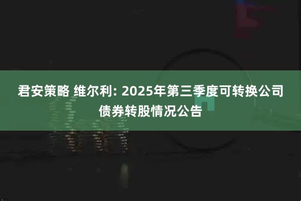 君安策略 维尔利: 2025年第三季度可转换公司债券转股情况公告