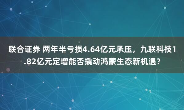 联合证券 两年半亏损4.64亿元承压，九联科技1.82亿元定增能否撬动鸿蒙生态新机遇？