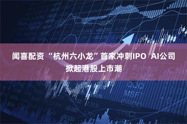 闻喜配资 “杭州六小龙”首家冲刺IPO  AI公司掀起港股上市潮