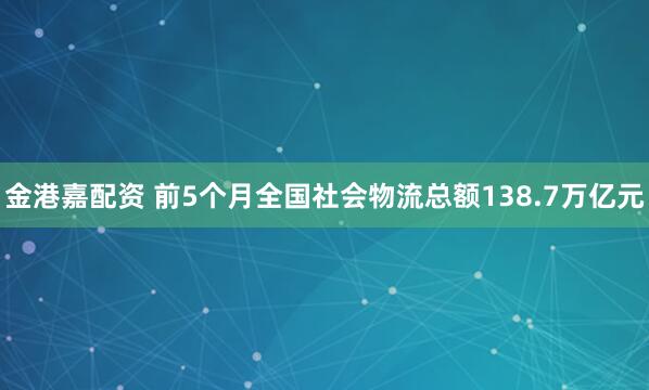 金港嘉配资 前5个月全国社会物流总额138.7万亿元