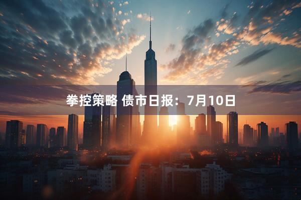 拳控策略 债市日报:7月10日