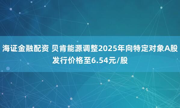 海证金融配资 贝肯能源调整2025年向特定对象A股发行价格至6.54元/股
