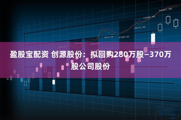 盈股宝配资 创源股份：拟回购280万股—370万股公司股份