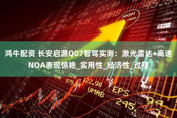 鸿牛配资 长安启源Q07智驾实测：激光雷达+高速NOA表现惊艳_实用性_经济性_过程