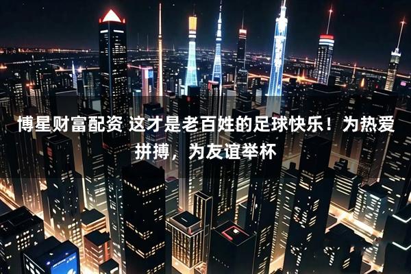 博星财富配资 这才是老百姓的足球快乐！为热爱拼搏，为友谊举杯