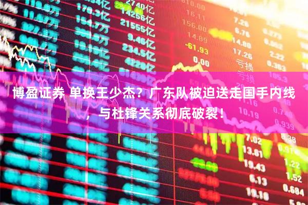 博盈证券 单换王少杰？广东队被迫送走国手内线，与杜锋关系彻底破裂！